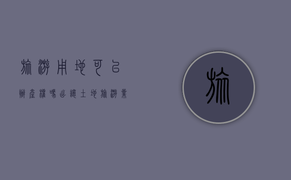 旅游用地可以办产权吗（出让土地旅游业可以建设房子吗）