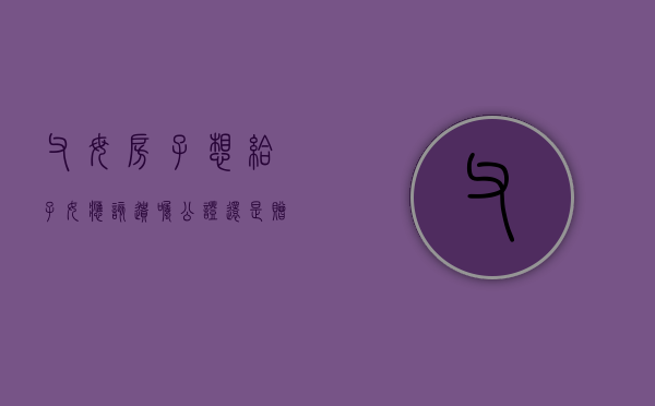 父母房子想给子女应该遗嘱公证还是赠与公证（父母房子赠与子女需要公证吗）