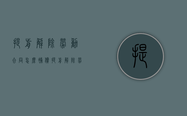 提前解除劳动合同怎么补偿（提前解除劳动合同算不算违约责任）