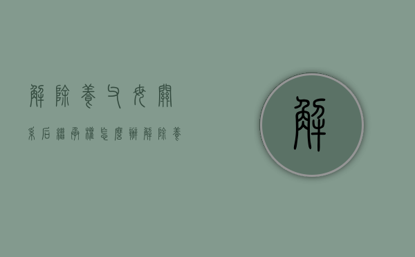 解除养父母关系后继承权怎么办（解除养父母关系后继承权怎么写）