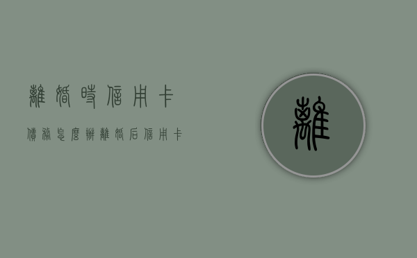 离婚时信用卡债务怎么办（离婚后信用卡还算共同债务吗）
