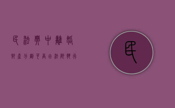 民法典中离婚财产分割可否由法院执行（民法典离婚财产分割对女方有利吗?）
