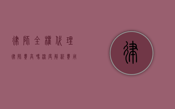 律师全权代理律师费高吗？深度解析费用构成与性价比