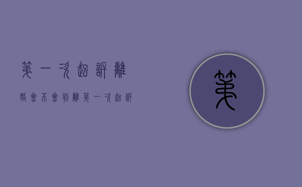 第一次起诉离婚会不会判离（第一次起诉离婚能判离婚吗）