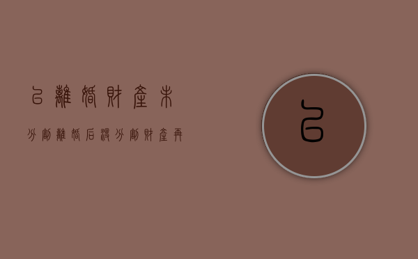 已离婚财产未分割（离婚后没分割财产再次分割有效期是多少年）