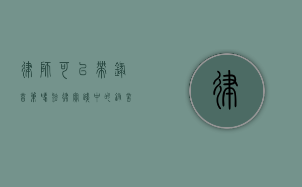 律师可以带录音笔吗？法律实践中的录音工具使用探讨