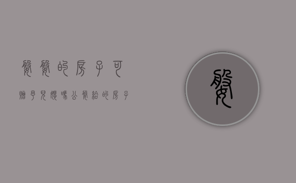 婆婆的房子可赠予儿媳吗（公婆给的房子能不能卖）