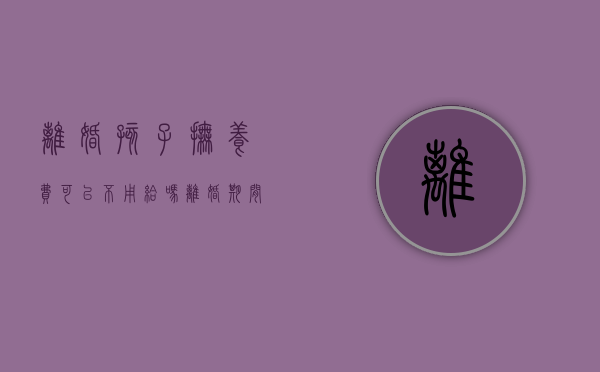 离婚孩子抚养费可以不用给吗（离婚期间孩子抚养费可以不给吗）