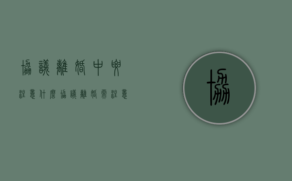 协议离婚中要注意什么（协议离婚需注意什么）