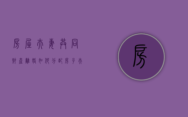 房屋夫妻共同财产离婚如何分配（房子夫妻共同财产的范围）