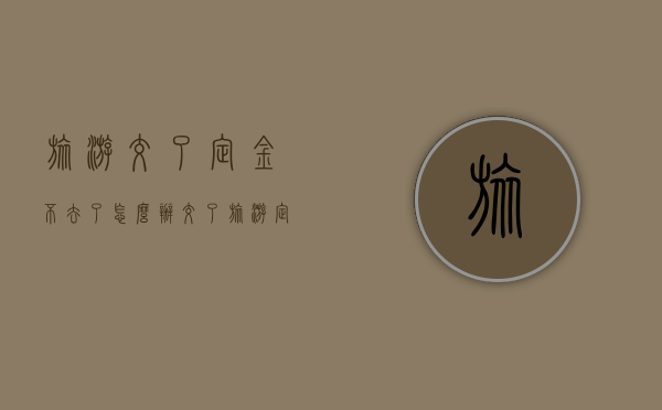 旅游交了定金不去了怎么办（交了旅游定金,不去了,能够退旅游定金吗）