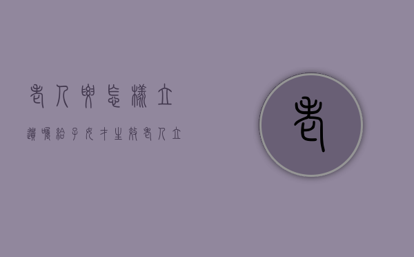 老人要怎样立遗嘱给子女才生效（老人立遗嘱有几种方法）