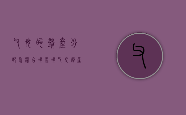 父母的遗产分配怎样合理处理（父母遗产怎么分配）