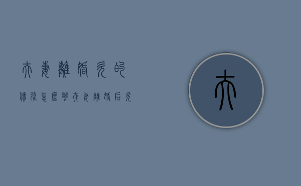 夫妻离婚,欠的债务怎么办（夫妻离婚后欠债怎么处理）