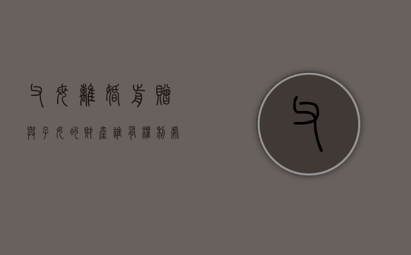 父母离婚前赠与子女的财产谁有权利处置？（离婚父母赠与孩子的房产可以撤销吗）