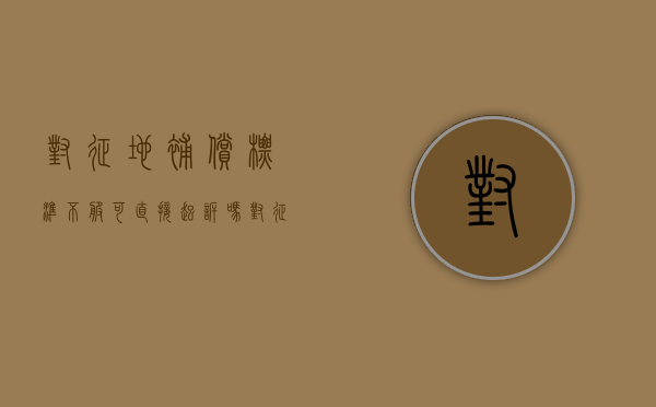 对征地补偿标准不服可直接起诉吗？（对征收土地补偿决定不服能起诉吗?）