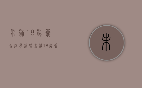 未满18岁签合同有效吗（未满18岁签合同有效吗没带家长签字）