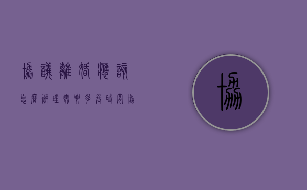 协议离婚应该怎么办理,需要多长时间（协议离婚流程需要多长时间）