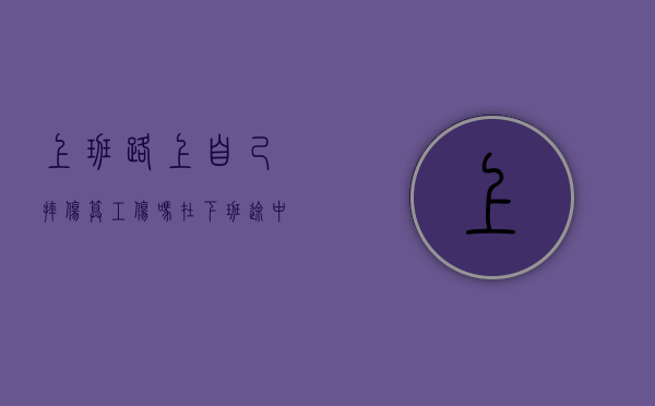 上班路上自己摔伤算工伤吗（在下班途中自己摔伤算工伤吗）