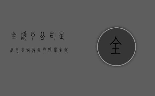 全资子公司是否可以吸收合并股权（全资子公司是吸收合并吗）