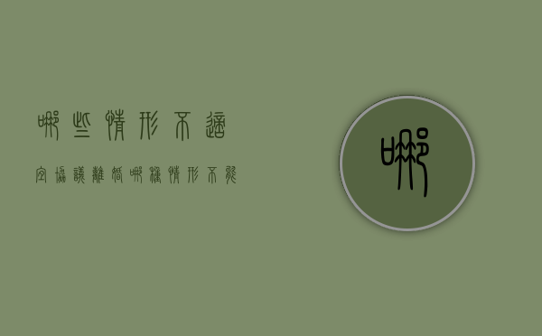 哪些情形不适宜协议离婚(哪种情形不能离婚) 哪些情形不适宜协议离婚(哪种情形不能离婚)