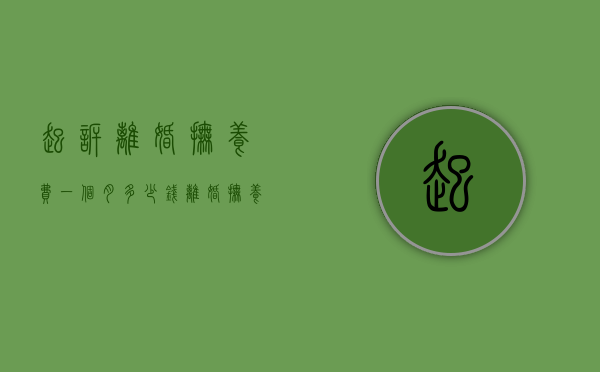 起诉离婚抚养费一个月多少钱（离婚抚养费标准2023一个月多少钱）