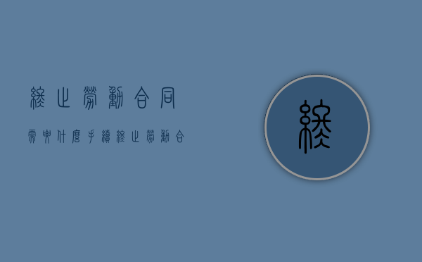 终止劳动合同需要什么手续（终止劳动合同的手续及流程怎么写）