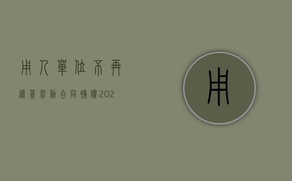 用人单位不再续签劳动合同补偿（2022用人单位不续签合同应给哪些赔偿）