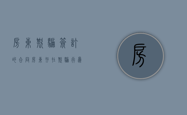 房东欺骗签订的合同（房东存在欺骗行为怎么办）
