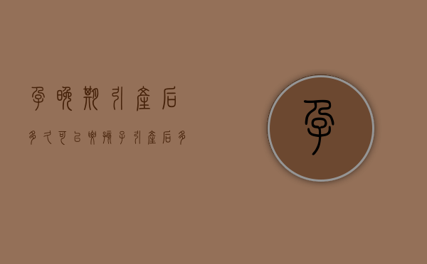 孕晚期引产后多久可以要孩子（引产后多久可以要孩子最好）