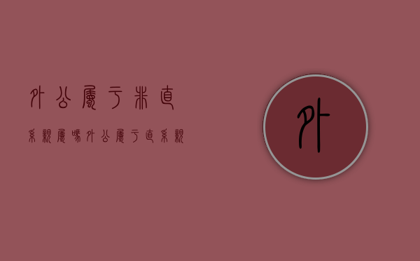外公属于非直系亲属吗（外公属于直系亲属关系吗知乎）