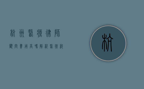 杭州医疗律师顾问费用高吗？解析医疗纠纷中的法律服务成本