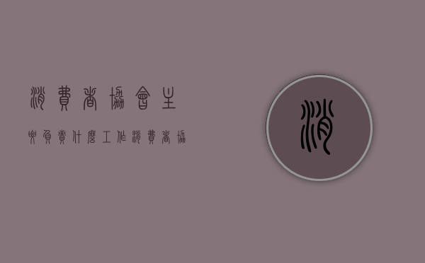消费者协会主要负责什么工作（消费者协会主要负责什么业务）