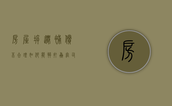 房屋拆迁补偿不合理，如何能够打赢官司（房屋拆迁不合理找谁）