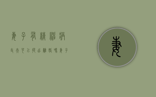 妻子有精神病，丈夫可以提出离婚吗（妻子精神疾病 丈夫可以离婚吗）