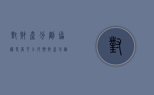 对财产分割协议是否可以反悔（财产分割协议反悔的司法解释）