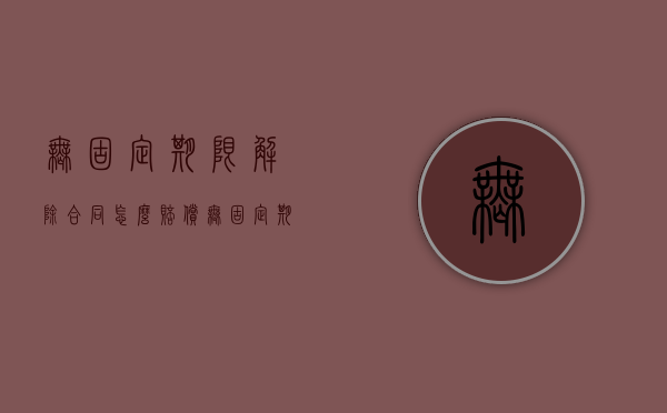 无固定期限解除合同怎么赔偿（无固定期限解除劳动合同如何赔偿金）