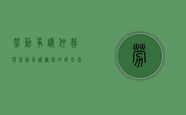 劳动争议仲裁与劳动争议调解的区别（劳动仲裁与诉讼中调解）