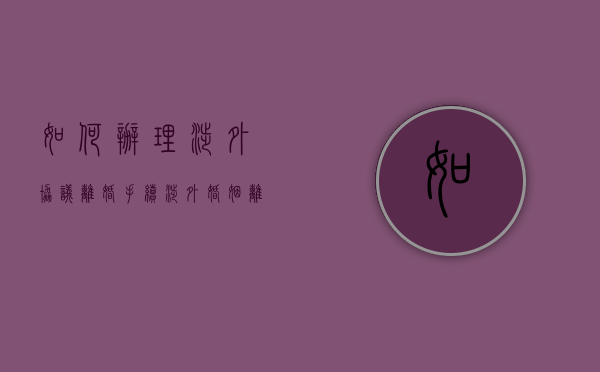 如何办理涉外协议离婚手续（涉外婚姻离婚协议书范本最新）