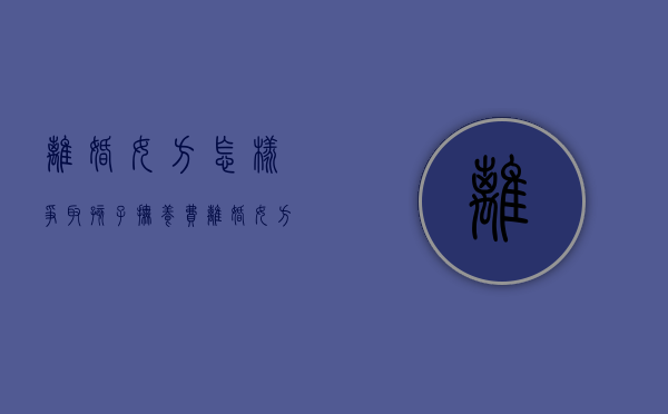 离婚女方怎样争取孩子抚养费（离婚女方怎样争取抚养权）