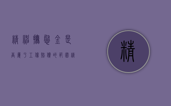 精神抚慰金是否属于工伤赔偿的范围（精神抚慰金是否属于工伤赔偿的范围呢对吗）
