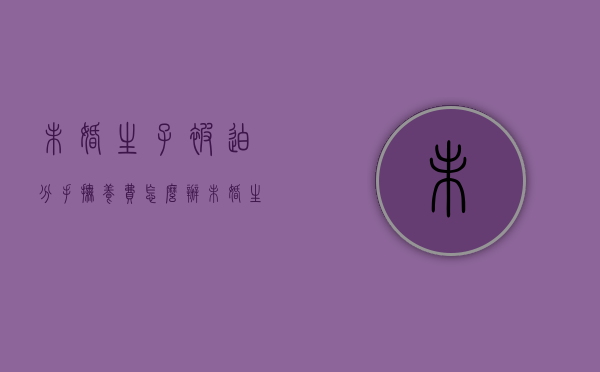 未婚生子被迫分手抚养费怎么办(未婚生的小孩分手后抚养费) 未婚生子被迫分手抚养费怎么办(未婚生的小孩分手后抚养费)