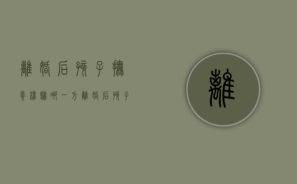 离婚后孩子抚养权归哪一方（离婚后孩子的抚养权有什么作用）