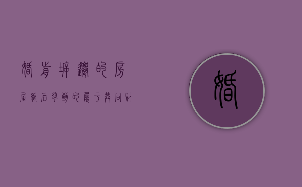 婚前拆迁的房屋,婚后拿到的属于共同财产吗（婚前拆迁的房屋,婚后拿到的属于共同财产吗怎么算）