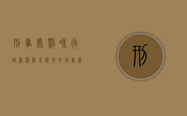 刑事处罚和行政处罚能不能并存（刑事处罚和行政处罚的区别包括）