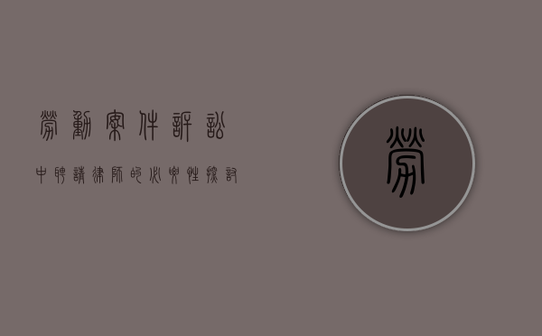 劳动案件诉讼中，聘请律师的必要性探讨