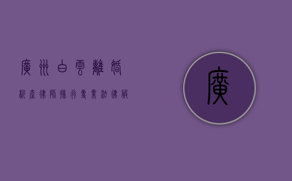 广州白云离婚析产律师排行，专业法律服务，守护婚姻财产