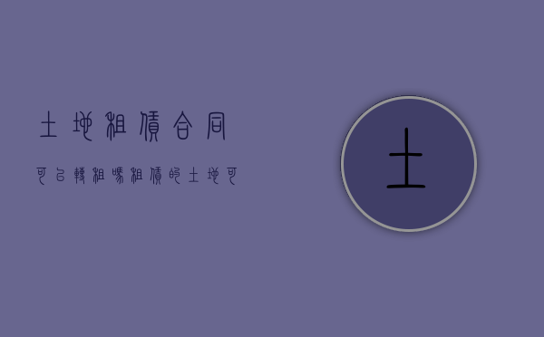 土地租赁合同可以转租吗（租赁的土地可以变更土地性质吗）