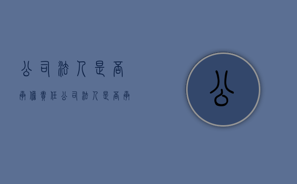 公司法人是否承担责任（公司法人是否承担责任）