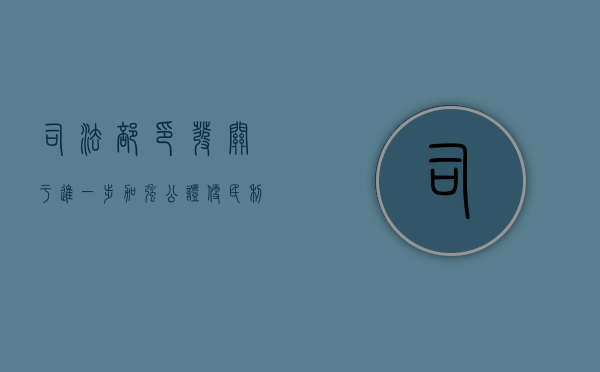 司法部印发《关于进一步加强公证便民利民工作的意见》,为民众提供优质公证法律服务（司法部公证员名单公示）
